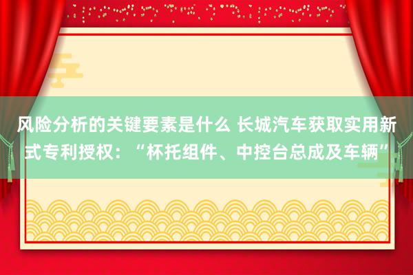 风险分析的关键要素是什么 长城汽车获取实用新式专利授权：“杯托组件、中控台总成及车辆”