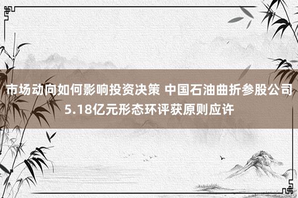 市场动向如何影响投资决策 中国石油曲折参股公司5.18亿元形态环评获原则应许