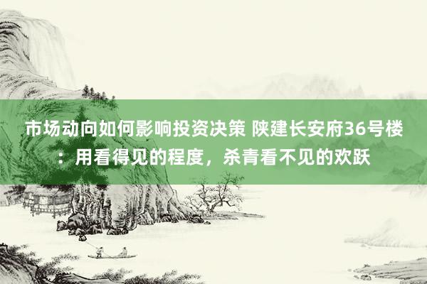 市场动向如何影响投资决策 陕建长安府36号楼：用看得见的程度，杀青看不见的欢跃