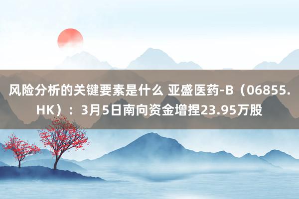 风险分析的关键要素是什么 亚盛医药-B（06855.HK）：3月5日南向资金增捏23.95万股