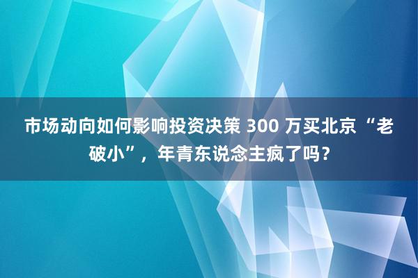 市场动向如何影响投资决策 300 万买北京 “老破小”，年青东说念主疯了吗？