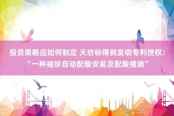 投资策略应如何制定 天纺标得到发明专利授权：“一种袖珍自动配酸安装及配酸措施”