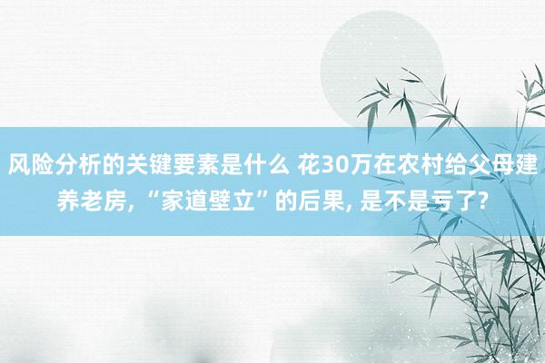 风险分析的关键要素是什么 花30万在农村给父母建养老房, “家道壁立”的后果, 是不是亏了?