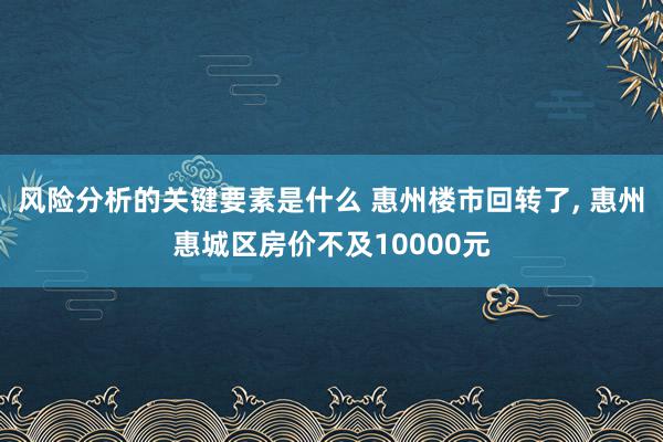 风险分析的关键要素是什么 惠州楼市回转了, 惠州惠城区房价不及10000元