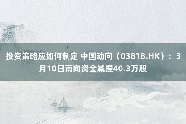 投资策略应如何制定 中国动向（03818.HK）：3月10日南向资金减捏40.3万股