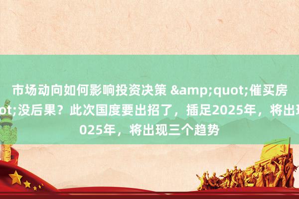 市场动向如何影响投资决策 &quot;催买房&quot;没后果？此次国度要出招了，插足2025年，将出现三个趋势