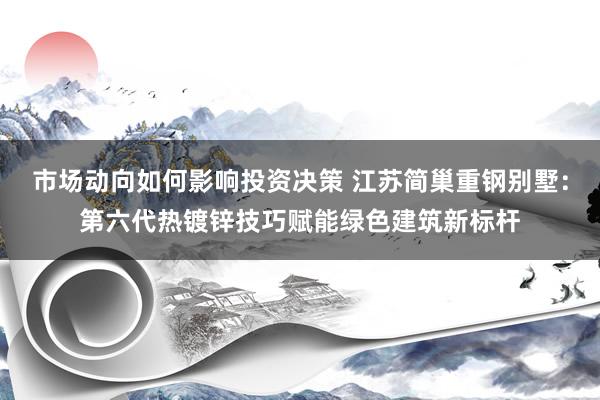 市场动向如何影响投资决策 江苏简巢重钢别墅：第六代热镀锌技巧赋能绿色建筑新标杆