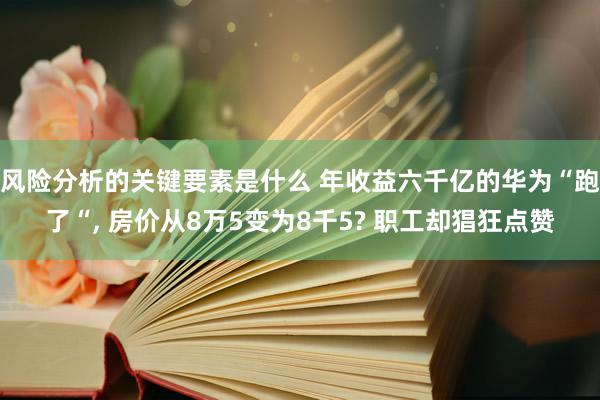 风险分析的关键要素是什么 年收益六千亿的华为“跑了“, 房价从8万5变为8千5? 职工却猖狂点赞