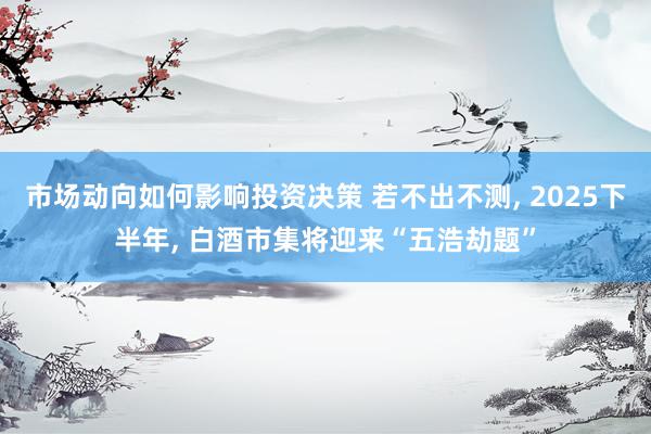 市场动向如何影响投资决策 若不出不测, 2025下半年, 白酒市集将迎来“五浩劫题”