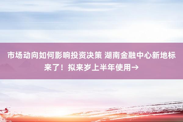 市场动向如何影响投资决策 湖南金融中心新地标来了！拟来岁上半年使用→