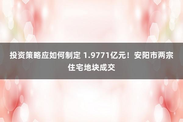 投资策略应如何制定 1.9771亿元！安阳市两宗住宅地块成交